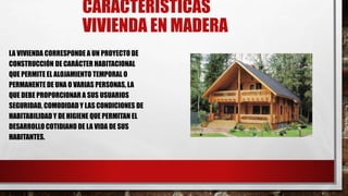 CARACTERÍSTICAS
VIVIENDA EN MADERA
LA VIVIENDA CORRESPONDE A UN PROYECTO DE
CONSTRUCCIÓN DE CARÁCTER HABITACIONAL
QUE PERMITE EL ALOJAMIENTO TEMPORAL O
PERMANENTE DE UNA O VARIAS PERSONAS, LA
QUE DEBE PROPORCIONAR A SUS USUARIOS
SEGURIDAD, COMODIDAD Y LAS CONDICIONES DE
HABITABILIDADY DE HIGIENE QUE PERMITAN EL
DESARROLLO COTIDIANO DE LA VIDA DE SUS
HABITANTES.
 