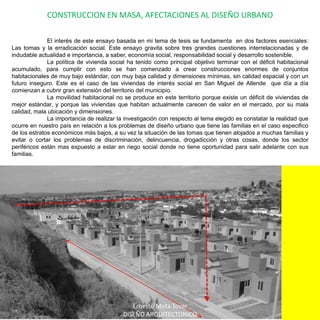 CONSTRUCCION EN MASA, AFECTACIONES AL DISEÑO URBANO	El interés de este ensayo basada en mi tema de tesis se fundamenta  en dos factores esenciales: Las tomas y la erradicación social. Este ensayo gravita sobre tres grandes cuestiones interrelacionadas y de indudable actualidad e importancia, a saber, economía social, responsabilidad social y desarrollo sostenible.	La política de vivienda social ha tenido como principal objetivo terminar con el déficit habitacional acumulado, para cumplir con esto se han comenzado a crear construcciones enormes de conjuntos habitacionales de muy bajo estándar, con muy baja calidad y dimensiones mínimas, sin calidad espacial y con un futuro inseguro. Este es el caso de las viviendas de interés social en San Miguel de Allende que día a día comienzan a cubrir gran extensión del territorio del municipio. La movilidad habitacional no se produce en este territorio porque existe un déficit de viviendas de mejor estándar, y porque las viviendas que habitan actualmente carecen de valor en el mercado, por su mala calidad, mala ubicación y dimensiones.	La importancia de realizar la investigación con respecto al tema elegido es constatar la realidad que ocurre en nuestro país en relación a los problemas de diseño urbano que tiene las familias en el caso especifico de los estratos económicos más bajos, a su vez la situación de las tomas que tienen alojados a muchas familias y evitar o cortar los problemas de discriminación, delincuencia, drogadicción y otras cosas, donde los sector periféricos están mas expuesto a estar en riego social donde no tiene oportunidad para salir adelante con sus familias.Ernesto Mota TovarDISEÑO ARQUITECTONICO
