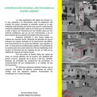 CONSTRUCCION EN MASA, AFECTACIONES AL DISEÑO URBANO	Lo más significativo del objeto de estudio, en lo que respecta a la información para la realización del ensayo fue poder constatar la situación actual en lo que respecta a las familias que tienen que recurrir a este tipo de conjuntos habitacionales, este es un tema que se menciona y sale a relucir con frecuencia en los medios salvo por los mismos problemas que ya se han mencionado y es un tema latente de la sociedad principalmente para el país.	Estamos entrando a una nueva etapa en materia de vivienda social. Después de décadas en que el esfuerzo ha estado centrado en la disminución del déficit, nos encontramos en un punto de inflexión, que significa un reto, no solo para los profesionales ligados a la actividad de la construcción sino para todos los mismos habitantes de la ciudad, en términos de ser capaces de dar un salto en su calidad de vivienda de interés social.	Por otra parte, el diseño debe ser capaz de crear un vínculo afectivo con el usuario, aún después del primer invierno, después de la lluvia y del frío, también después de probadas las condiciones de privacidad, el funcionamiento de las instalaciones y la calidad de las terminaciones. En términos colectivos también implica que el conjunto sea capaz de generar condiciones de común unidad, que los espacios públicos involucrados se constituyan en un bien preciado. Ernesto Mota TovarDISEÑO ARQUITECTONICO