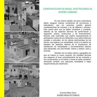 CONSTRUCCION EN MASA, AFECTACIONES AL DISEÑO URBANOEn esa misma medida, los lazos urbanísticos deben asegurar buenas condiciones de convivencia e interrelación, que los conjuntos puedan generar manifestaciones de inclusión y no de defensa o rechazo. Esto quiere decir que se deben considerar y coordinar, además de los aspectos técnicos de conformación y regulación urbana, constructiva y de financiamiento, factores más vivénciales que implica necesariamente la participación activa de sus habitantes y sus redes históricas sociales y culturales, de los valores patrimoniales de los barrios, sus lugares y su sociabilidad. Junto a lo anterior se plantean los aspectos clásicos de la arquitectura de satisfacción de necesidades y funcionamientos básicos para desarrollar una vida familiar, interior y exterior, sana y cómoda.	También con el medio urbano y geográfico en que se inserta un nuevo conjunto, las variables técnicas que aseguren el buen comportamiento de las viviendas y sus componentes, en el interior y frente al medio ambiente, asociando también una adecuada durabilidad a bajos requerimientos de mantención.Ernesto Mota TovarDISEÑO ARQUITECTONICO