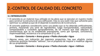 2.-CONTROL DE CALIDAD DEL CONCRETO
3.1 INTRODUCCIÓN
• El concreto es un material muy utilizado en las obras que se ejecutan en nuestro medio
para construir la estructura de una edificación. Ésta es una razón más que suficiente para
optimizar su calidad ya que de él depende la excelencia de la estructura.
• Al concreto podemos considerarlo como una piedra que se ha obtenido artificialmente,
primero, mezclando una serie de ingredientes; luego transportándolo, colocándolo,
compactándolo y curándolo apropiadamente, de tal manera que éste adquiera las
características que se ha establecido previamente, como por ejemplo, consistencia,
impermeabilidad, resistencia a la compresión (f`c), etc.
Concreto = Cemento + Arena gruesa + Piedra chancada + Agua
• Algunas veces, por indicación del ingeniero proyectista, hay que añadirle ciertas
sustancias químicas llamadas “aditivos”, con el propósito de mejorar o modificar algunas
de sus propiedades.
Concreto = Cemento + Arena gruesa + Piedra chancada + Agua + Aditivos
 
