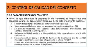 2.-CONTROL DE CALIDAD DEL CONCRETO
3.1.1 CARACTERÍSTICAS DEL CONCRETO
• Antes de que empieces la preparación del concreto, es importante que
conozcas algunas de las características que tiene este importante material.
a. Su elevada resistencia a fuerzas de compresión (Ver figura 60).
b. Su escasa capacidad para soportar fuerzas de estiramiento (Ver figura 61).
c. Su elevada resistencia para soportar altas temperaturas, provenientes, por
ejemplo, de incendios (Ver figura 62).
d. Su impermeabilidad, es decir, la dificultad de no dejar pasar el agua u otro líquido
a su interior.
e. Su consistencia, es decir, el grado de fluidez de la mezcla para que le sea fácil
desplazarse dentro del encofrado y llegar hasta el ultimo “rincón”.
f. El concreto, como cualquier material, puede experimentar deterioro con el tiempo
debido al medio que lo rodea. Por ejemplo:
 