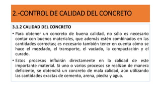 2.-CONTROL DE CALIDAD DEL CONCRETO
3.1.2 CALIDAD DEL CONCRETO
• Para obtener un concreto de buena calidad, no sólo es necesario
contar con buenos materiales, que además estén combinados en las
cantidades correctas; es necesario también tener en cuenta cómo se
hace el mezclado, el transporte, el vaciado, la compactación y el
curado.
• Estos procesos influirán directamente en la calidad de este
importante material. Si uno o varios procesos se realizan de manera
deficiente, se obtendrá un concreto de mala calidad, aún utilizando
las cantidades exactas de cemento, arena, piedra y agua.
 