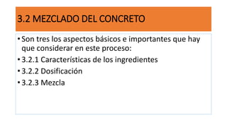 3.2 MEZCLADO DEL CONCRETO
• Son tres los aspectos básicos e importantes que hay
que considerar en este proceso:
• 3.2.1 Características de los ingredientes
• 3.2.2 Dosificación
• 3.2.3 Mezcla
 