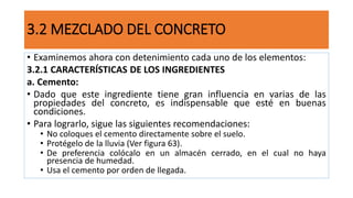 3.2 MEZCLADO DEL CONCRETO
• Examinemos ahora con detenimiento cada uno de los elementos:
3.2.1 CARACTERÍSTICAS DE LOS INGREDIENTES
a. Cemento:
• Dado que este ingrediente tiene gran influencia en varias de las
propiedades del concreto, es indispensable que esté en buenas
condiciones.
• Para lograrlo, sigue las siguientes recomendaciones:
• No coloques el cemento directamente sobre el suelo.
• Protégelo de la lluvia (Ver figura 63).
• De preferencia colócalo en un almacén cerrado, en el cual no haya
presencia de humedad.
• Usa el cemento por orden de llegada.
 