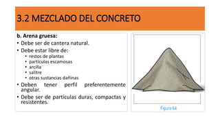 b. Arena gruesa:
• Debe ser de cantera natural.
• Debe estar libre de:
• restos de plantas
• partículas escamosas
• arcilla
• salitre
• otras sustancias dañinas
• Deben tener perfil preferentemente
angular.
• Debe ser de partículas duras, compactas y
resistentes.
3.2 MEZCLADO DEL CONCRETO
 