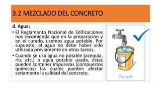 d. Agua:
• El Reglamento Nacional de Edificaciones
nos recomienda que en la preparación y
en el curado, usemos agua potable. Por
supuesto, el agua no debe haber sido
utilizada previamente en otras tareas.
• Cuando se usa agua no potable (acequia,
río, etc.) o agua potable usada, éstas
pueden contener impurezas (compuestos
químicos) las cuales pueden afectar
seriamente la calidad del concreto.
3.2 MEZCLADO DEL CONCRETO
 