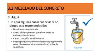 d. Agua:
• He aquí algunas consecuencias si no
sigues esta recomendación:
• Disminuye su resistencia.
• Altera el tiempo en el que el concreto se
endurece totalmente.
• Causa corrosión en el refuerzo.
• Puede producir también eflorescencia (polvo de
color blanco conocido como salitre) sobre la
superficie.
3.2 MEZCLADO DEL CONCRETO
 