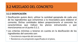 3.2.2 DOSIFICACIÓN
• Dosificación quiere decir, utilizar la cantidad apropiada de cada uno
de los ingredientes que echaremos a la mezcladora para elaborar el
cemento. Dichas cantidades deben proporcionarle al concreto las
características que indican los planos estructurales y que
mencionamos en el punto 3.1.1.
• Los criterios mínimos a tenerse en cuenta en la dosificación de los
ingredientes del concreto son:
• Consistencia requerida del concreto.
• Resistencia a la compresión especificada en el plano.
3.2 MEZCLADO DEL CONCRETO
 