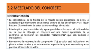 3.2.2 DOSIFICACIÓN
• La consistencia es la fluidez de la mezcla recién preparada, es decir, la
capacidad que tiene para desplazarse dentro de los encofrados y así llegar
hasta el último rincón de estos cuando se haga el vaciado.
• Esto implica que la cantidad de agua que debe echarse en el batido debe
ser tal que se obtenga un concreto con una fluidez apropiada, de lo
contrario, se formarán las conocidas “cangrejeras” que son dañinas e
indeseables.
• En cuanto a la resistencia a la compresión (f’c), su valor está indicado en los
planos estructurales y es sumamente importante que el concreto que se
prepare alcance dicho valor.
3.2 MEZCLADO DEL CONCRETO
 
