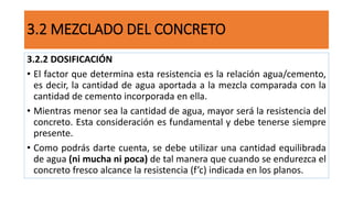 3.2.2 DOSIFICACIÓN
• El factor que determina esta resistencia es la relación agua/cemento,
es decir, la cantidad de agua aportada a la mezcla comparada con la
cantidad de cemento incorporada en ella.
• Mientras menor sea la cantidad de agua, mayor será la resistencia del
concreto. Esta consideración es fundamental y debe tenerse siempre
presente.
• Como podrás darte cuenta, se debe utilizar una cantidad equilibrada
de agua (ni mucha ni poca) de tal manera que cuando se endurezca el
concreto fresco alcance la resistencia (f’c) indicada en los planos.
3.2 MEZCLADO DEL CONCRETO
 