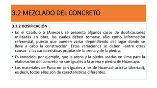 3.2.2 DOSIFICACIÓN
• En el Capítulo 5 (Anexos), se presenta algunos casos de dosificaciones
utilizadas en obra, las cuales deben tomarse sólo como información
referencial, puesto que pueden variar dependiendo del lugar donde se
lleve a cabo la construcción. Estas variaciones se deben –entre otras
causas- a las características propias de la arena y de la piedra.
• Es conocido, por ejemplo, que la arena y la piedra usadas en Lima para la
elaboración del concreto no son iguales a la arena y piedra de Huancayo.
• Los materiales de Puno no son iguales a los de Huamachuco (La Libertad),
es decir, todos ellos son de características diferentes.
3.2 MEZCLADO DEL CONCRETO
 