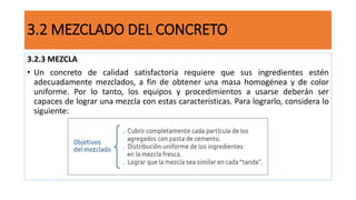 3.2.3 MEZCLA
• Un concreto de calidad satisfactoria requiere que sus ingredientes estén
adecuadamente mezclados, a fin de obtener una masa homogénea y de color
uniforme. Por lo tanto, los equipos y procedimientos a usarse deberán ser
capaces de lograr una mezcla con estas características. Para lograrlo, considera lo
siguiente:
3.2 MEZCLADO DEL CONCRETO
 