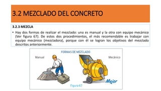 3.2.3 MEZCLA
• Hay dos formas de realizar el mezclado: una es manual y la otra con equipo mecánico
(Ver figura 67). De estos dos procedimientos, el más recomendable es trabajar con
equipo mecánico (mezcladora), porque con él se logran los objetivos del mezclado
descritos anteriormente.
3.2 MEZCLADO DEL CONCRETO
 