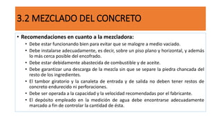 • Recomendaciones en cuanto a la mezcladora:
• Debe estar funcionando bien para evitar que se malogre a medio vaciado.
• Debe instalarse adecuadamente, es decir, sobre un piso plano y horizontal, y además
lo más cerca posible del encofrado.
• Debe estar debidamente abastecida de combustible y de aceite.
• Debe garantizar una descarga de la mezcla sin que se separe la piedra chancada del
resto de los ingredientes.
• El tambor giratorio y la canaleta de entrada y de salida no deben tener restos de
concreto endurecido ni perforaciones.
• Debe ser operada a la capacidad y la velocidad recomendadas por el fabricante.
• El depósito empleado en la medición de agua debe encontrarse adecuadamente
marcado a fin de controlar la cantidad de ésta.
3.2 MEZCLADO DEL CONCRETO
 