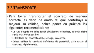 • Para lograr transportar el concreto de manera
correcta, es decir, de modo tal que contribuya a
mejorar su calidad, debes poner en práctica las
siguientes recomendaciones:
• La ruta elegida no debe tener obstáculos ni baches, además debe
ser la más corta posible.
• El traslado del concreto debe ser ágil, sin correr.
• Debes utilizar la cantidad suficiente de personal, para vaciar el
concreto rápidamente.
3.3 TRANSPORTE
 