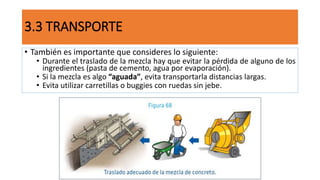 • También es importante que consideres lo siguiente:
• Durante el traslado de la mezcla hay que evitar la pérdida de alguno de los
ingredientes (pasta de cemento, agua por evaporación).
• Si la mezcla es algo “aguada”, evita transportarla distancias largas.
• Evita utilizar carretillas o buggies con ruedas sin jebe.
3.3 TRANSPORTE
 