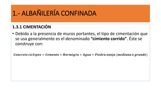 1.3.1 CIMENTACIÓN
• Debido a la presencia de muros portantes, el tipo de cimentación que
se usa generalmente es el denominado “cimiento corrido”. Éste se
construye con:
𝑪𝒐𝒏𝒄𝒓𝒆𝒕𝒐 𝒄𝒊𝒄𝒍ó𝒑𝒆𝒐 = 𝑪𝒆𝒎𝒆𝒏𝒕𝒐 + 𝑯𝒐𝒓𝒎𝒊𝒈ó𝒏 + 𝑨𝒈𝒖𝒂 + 𝑷𝒊𝒆𝒅𝒓𝒂 𝒛𝒂𝒏𝒋𝒂 (𝒎𝒆𝒅𝒊𝒂𝒏𝒂 𝒐 𝒈𝒓𝒂𝒏𝒅𝒆)
1.- ALBAÑILERÍA CONFINADA
 