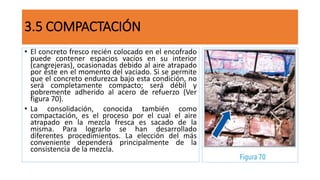 3.5 COMPACTACIÓN
• El concreto fresco recién colocado en el encofrado
puede contener espacios vacíos en su interior
(cangrejeras), ocasionadas debido al aire atrapado
por éste en el momento del vaciado. Si se permite
que el concreto endurezca bajo esta condición, no
será completamente compacto; será débil y
pobremente adherido al acero de refuerzo (Ver
figura 70).
• La consolidación, conocida también como
compactación, es el proceso por el cual el aire
atrapado en la mezcla fresca es sacado de la
misma. Para lograrlo se han desarrollado
diferentes procedimientos. La elección del más
conveniente dependerá principalmente de la
consistencia de la mezcla.
 