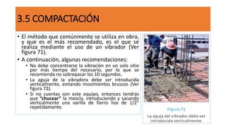 3.5 COMPACTACIÓN
• El método que comúnmente se utiliza en obra,
y que es el más recomendado, es el que se
realiza mediante el uso de un vibrador (Ver
figura 71).
• A continuación, algunas recomendaciones:
• No debe concentrarse la vibración en un solo sitio
por más tiempo del necesario, por lo que se
recomienda no sobrepasar los 10 segundos.
• La aguja de la vibradora debe ser introducida
verticalmente, evitando movimientos bruscos (Ver
figura 72).
• Si no cuentas con este equipo, entonces tendrás
que “chucear” la mezcla, introduciendo y sacando
verticalmente una varilla de fierro liso de 1/2”
repetidamente.
 