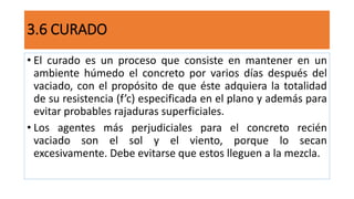 3.6 CURADO
• El curado es un proceso que consiste en mantener en un
ambiente húmedo el concreto por varios días después del
vaciado, con el propósito de que éste adquiera la totalidad
de su resistencia (f’c) especificada en el plano y además para
evitar probables rajaduras superficiales.
• Los agentes más perjudiciales para el concreto recién
vaciado son el sol y el viento, porque lo secan
excesivamente. Debe evitarse que estos lleguen a la mezcla.
 