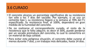 3.6 CURADO
• El concreto alcanza un porcentaje significativo de su resistencia
tan sólo a los 7 días del vaciado. Por ejemplo, si se usa un
cemento tipo I, su resistencia llegará a la semana al 70% del f’c
especificado. Su resistencia final, al 100%, dependerá en gran
medida de la humedad del concreto.
• De no realizarse el correspondiente curado, el resto de la
resistencia que le falta adquirir, es decir el 30%, puede perderse
por un secado prematuro del concreto, lo cual lo convertiría en
un material de baja calidad.
• Para evitar esta peligrosa situación, el concreto debe curarse al
menos durante 7 días, y en trabajos más delicados, hasta 14 días.
 