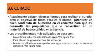 3.6 CURADO
• Actualmente existen diversas formas para realizar el curado,
pero el objetivo de todas ellas es el mismo: garantizar un
buen contenido de humedad en el concreto para que así
desarrolle las propiedades que lo convertirán en un
material de buena calidad y resistencia.
• Los procedimientos más utilizados en obra son:
• La continua y directa aplicación de agua (Ver figura 73a).
• Para el caso de pisos o techos: las arroceras.
• Mantas o alfombras empapadas con agua con las cuales se cubre el
concreto (Ver figura 73b).
 