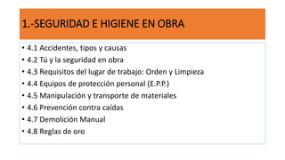 1.-SEGURIDAD E HIGIENE EN OBRA
• 4.1 Accidentes, tipos y causas
• 4.2 Tú y la seguridad en obra
• 4.3 Requisitos del lugar de trabajo: Orden y Limpieza
• 4.4 Equipos de protección personal (E.P.P.)
• 4.5 Manipulación y transporte de materiales
• 4.6 Prevención contra caídas
• 4.7 Demolición Manual
• 4.8 Reglas de oro
 