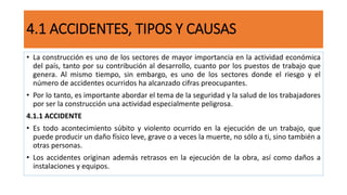 4.1 ACCIDENTES, TIPOS Y CAUSAS
• La construcción es uno de los sectores de mayor importancia en la actividad económica
del país, tanto por su contribución al desarrollo, cuanto por los puestos de trabajo que
genera. Al mismo tiempo, sin embargo, es uno de los sectores donde el riesgo y el
número de accidentes ocurridos ha alcanzado cifras preocupantes.
• Por lo tanto, es importante abordar el tema de la seguridad y la salud de los trabajadores
por ser la construcción una actividad especialmente peligrosa.
4.1.1 ACCIDENTE
• Es todo acontecimiento súbito y violento ocurrido en la ejecución de un trabajo, que
puede producir un daño físico leve, grave o a veces la muerte, no sólo a ti, sino también a
otras personas.
• Los accidentes originan además retrasos en la ejecución de la obra, así como daños a
instalaciones y equipos.
 