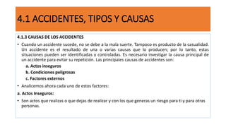 4.1 ACCIDENTES, TIPOS Y CAUSAS
4.1.3 CAUSAS DE LOS ACCIDENTES
• Cuando un accidente sucede, no se debe a la mala suerte. Tampoco es producto de la casualidad.
Un accidente es el resultado de una o varias causas que lo producen; por lo tanto, estas
situaciones pueden ser identificadas y controladas. Es necesario investigar la causa principal de
un accidente para evitar su repetición. Las principales causas de accidentes son:
a. Actos inseguros
b. Condiciones peligrosas
c. Factores externos
• Analicemos ahora cada uno de estos factores:
a. Actos Inseguros:
• Son actos que realizas o que dejas de realizar y con los que generas un riesgo para ti y para otras
personas.
 