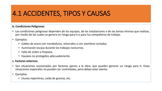 4.1 ACCIDENTES, TIPOS Y CAUSAS
b. Condiciones Peligrosas:
• Las condiciones peligrosas dependen de los equipos, de las instalaciones o de las tareas mismas que realizas,
por medio de las cuales se genera un riesgo para ti o para tus compañeros de trabajo.
• Ejemplos:
• Cables de acero con mordeduras, retorcidos o con alambres cortados
• Iluminación escasa durante los trabajos nocturnos.
• Falta de orden y limpieza.
• Equipos no protegidos adecuadamente.
c. Factores externos:
• Son situaciones ocasionadas por factores ajenos a la obra, que pueden generar un riesgo para ti. Estas
situaciones especiales no pueden ser controladas, pero debes estar atento.
• Ejemplos:
• Lluvias repentinas, caída de granizo, etc.
 