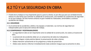 4.2 TÚ Y LA SEGURIDAD EN OBRA
• El éxito de tu trabajo es muy importante para ti y para tu cliente; es por ello que para ser verdaderamente
exitoso no sólo tienes que controlar la calidad de la construcción, sino también las condiciones de seguridad
en las que trabajas. De esta manera evitarás en gran medida los indeseados, lamentables y costosos
accidentes de trabajo.
4.2.1 SEGURIDAD
• Es el control de los accidentes y daños a los equipos o materiales. Las normas de seguridad son
indispensables para la ejecución exitosa del trabajo.
4.2.2 COMPROMISO Y RESPONSABILIDADES
• - La seguridad en obra es tan importante como la calidad de la construcción, los costos y el avance de
obra.
• - La prevención de accidentes debe ser un compromiso de todos los trabajadores.
• - Se debe integrar a toda práctica laboral, la preservación de vidas y bienes.
• - Debes intervenir activamente en los programas y metas de prevención.
• - Debes estar atento e informar inmediatamente toda condición insegura que se presente en obra.
 