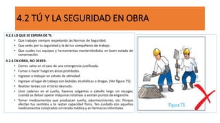 4.2 TÚ Y LA SEGURIDAD EN OBRA
4.2.3 LO QUE SE ESPERA DE TI:
• Que trabajes siempre respetando las Normas de Seguridad.
• Que veles por tu seguridad y la de tus compañeros de trabajo.
• Que cuides tus equipos y herramientas manteniéndolos en buen estado de
conservación.
4.2.4 EN OBRA, NO DEBES:
• Correr, salvo en el caso de una emergencia justificada.
• Fumar o hacer fuego en áreas prohibidas.
• Ingresar a trabajar en estado de ebriedad.
• Ingresar al lugar de trabajo con bebidas alcohólicas o drogas. (Ver figura 75).
• Realizar tareas con el torso desnudo.
• Usar cadenas en el cuello, llaveros colgantes o cabello largo sin recoger,
cuando se deban operar máquinas rotativas o existan puntos de enganche.
• Tomar medicamentos que produzcan sueño, adormecimiento, etc. Porque
afectan tus sentidos y te restan capacidad física. Ten cuidado con aquellos
medicamentos comprados sin receta médica y en farmacias informales.
 