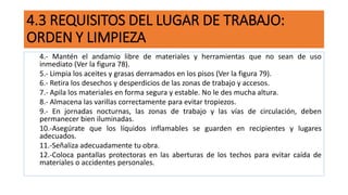 4.3 REQUISITOS DEL LUGAR DE TRABAJO:
ORDEN Y LIMPIEZA
4.- Mantén el andamio libre de materiales y herramientas que no sean de uso
inmediato (Ver la figura 78).
5.- Limpia los aceites y grasas derramados en los pisos (Ver la figura 79).
6.- Retira los desechos y desperdicios de las zonas de trabajo y accesos.
7.- Apila los materiales en forma segura y estable. No le des mucha altura.
8.- Almacena las varillas correctamente para evitar tropiezos.
9.- En jornadas nocturnas, las zonas de trabajo y las vías de circulación, deben
permanecer bien iluminadas.
10.-Asegúrate que los líquidos inflamables se guarden en recipientes y lugares
adecuados.
11.-Señaliza adecuadamente tu obra.
12.-Coloca pantallas protectoras en las aberturas de los techos para evitar caída de
materiales o accidentes personales.
 