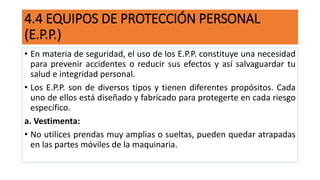 4.4 EQUIPOS DE PROTECCIÓN PERSONAL
(E.P.P.)
• En materia de seguridad, el uso de los E.P.P. constituye una necesidad
para prevenir accidentes o reducir sus efectos y así salvaguardar tu
salud e integridad personal.
• Los E.P.P. son de diversos tipos y tienen diferentes propósitos. Cada
uno de ellos está diseñado y fabricado para protegerte en cada riesgo
específico.
a. Vestimenta:
• No utilices prendas muy amplias o sueltas, pueden quedar atrapadas
en las partes móviles de la maquinaria.
 