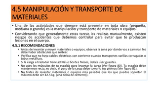 4.5 MANIPULACIÓN Y TRANSPORTE DE
MATERIALES
• Una de las actividades que siempre está presente en toda obra (pequeña,
mediana o grande) es la manipulación y transporte de materiales o equipos.
• Considerando que generalmente estas tareas las realizas manualmente, existen
riesgos de accidentes que debemos controlar para evitar que te produzcan
lesiones en el cuerpo.
4.5.1 RECOMENDACIONES
• Antes de levantar y mover materiales o equipos, observa la zona por donde vas a caminar. No
debe haber obstáculos que sortear.
• Verifica que no haya cables eléctricos con corriente cuando transportes varillas corrugadas o
tubos metálicos.
• Si la carga a trasladar tiene astillas o bordes filosos, debes usar guantes.
• No uses los músculos de tu espalda para levantar la carga (Ver figura 80). Tu espalda debe
mantenerse recta, es decir, el peso de la carga debe tomarlo tus piernas (Ver figura 81).
• No trates de levantar materiales o equipos más pesados que los que puedas soportar. El
máximo debe ser 42.5 kg. (una bolsa de cemento).
 