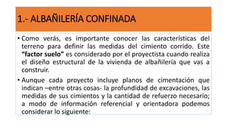 • Como verás, es importante conocer las características del
terreno para definir las medidas del cimiento corrido. Este
“factor suelo” es considerado por el proyectista cuando realiza
el diseño estructural de la vivienda de albañilería que vas a
construir.
• Aunque cada proyecto incluye planos de cimentación que
indican –entre otras cosas- la profundidad de excavaciones, las
medidas de sus cimientos y la cantidad de refuerzo necesario;
a modo de información referencial y orientadora podemos
considerar lo siguiente:
1.- ALBAÑILERÍA CONFINADA
 