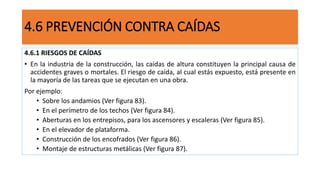 4.6.1 RIESGOS DE CAÍDAS
• En la industria de la construcción, las caídas de altura constituyen la principal causa de
accidentes graves o mortales. El riesgo de caída, al cual estás expuesto, está presente en
la mayoría de las tareas que se ejecutan en una obra.
Por ejemplo:
• Sobre los andamios (Ver figura 83).
• En el perímetro de los techos (Ver figura 84).
• Aberturas en los entrepisos, para los ascensores y escaleras (Ver figura 85).
• En el elevador de plataforma.
• Construcción de los encofrados (Ver figura 86).
• Montaje de estructuras metálicas (Ver figura 87).
4.6 PREVENCIÓN CONTRA CAÍDAS
 