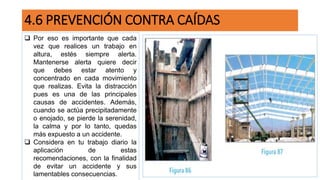 4.6 PREVENCIÓN CONTRA CAÍDAS
 Por eso es importante que cada
vez que realices un trabajo en
altura, estés siempre alerta.
Mantenerse alerta quiere decir
que debes estar atento y
concentrado en cada movimiento
que realizas. Evita la distracción
pues es una de las principales
causas de accidentes. Además,
cuando se actúa precipitadamente
o enojado, se pierde la serenidad,
la calma y por lo tanto, quedas
más expuesto a un accidente.
 Considera en tu trabajo diario la
aplicación de estas
recomendaciones, con la finalidad
de evitar un accidente y sus
lamentables consecuencias.
 