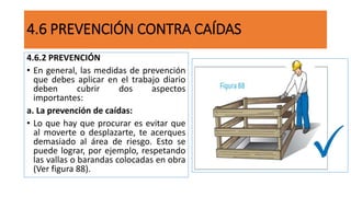 4.6.2 PREVENCIÓN
• En general, las medidas de prevención
que debes aplicar en el trabajo diario
deben cubrir dos aspectos
importantes:
a. La prevención de caídas:
• Lo que hay que procurar es evitar que
al moverte o desplazarte, te acerques
demasiado al área de riesgo. Esto se
puede lograr, por ejemplo, respetando
las vallas o barandas colocadas en obra
(Ver figura 88).
4.6 PREVENCIÓN CONTRA CAÍDAS
 