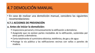 4.7 DEMOLICIÓN MANUAL
• En caso de realizar una demolición manual, considera las siguientes
recomendaciones:
4.7.1 ACCIONES DE PREVENCIÓN
a. Antes de iniciar la demolición:
 Inspecciona personal y minuciosamente la edificación a demolerse.
 Asegúrate que no existan partes inestables de la edificación, sostenidas por
otras partes a demolerse.
 Corta totalmente el suministro eléctrico, telefónico, de gas y de agua
 Protege la vía pública y las edificaciones vecinas con vallas o paneles de
madera.
 