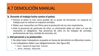4.7 DEMOLICIÓN MANUAL
b. Durante el trabajo lucha contra el polvo:
 Elimina el polvo lo más cerca posible de su punto de formación, en especial en
trabajos que se realizan en espacios cerrados.
 Debes usar mascarillas con filtros para la protección de tus vías respiratorias.
 Ante la presencia de partículas de sílice, su eliminación debe ser total y el uso de
mascarilla es obligatorio. Hay presencia de sílice en los trabajos de arenado,
perforaciones de roca, cortado de concreto, etc.
c. Del personal y su protección:
 No debe haber trabajadores ocupados en tareas de demolición en diferentes niveles.
 Los trabajadores deben usar obligatoriamente: (Ver figura 90)
• Casco . Zapatos de seguridad . Guantes
• . Arnés . Anteojos . Mascarilla
 