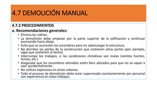 4.7 DEMOLICIÓN MANUAL
4.7.2 PROCEDIMIENTOS
a. Recomendaciones generales:
• Elimina los vidrios.
• La demolición debe empezar por la parte superior de la edificación y continuar
avanzando hacia abajo.
• Evita que se acumulen los escombros para no sobrecargar la estructura.
• No derribes las partes de la construcción que sostienen otras partes (por ejemplo,
vigas que sostienen al techo).
• Interrumpe los trabajos, si las condiciones climáticas son malas (vientos fuertes,
lluvias, etc.)
• Asegúrate que los escombros extraídos estén bien ubicados para que no se vayan a
caer accidentalmente.
• No utilices explosivos en áreas urbanas.
• Todo el proceso de demolición debe estar supervisado constantemente por personal
con experiencia en estos trabajos.
 