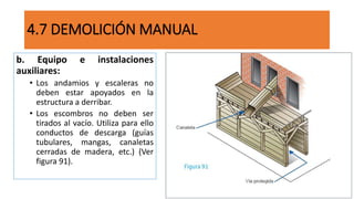 4.7 DEMOLICIÓN MANUAL
b. Equipo e instalaciones
auxiliares:
• Los andamios y escaleras no
deben estar apoyados en la
estructura a derribar.
• Los escombros no deben ser
tirados al vacío. Utiliza para ello
conductos de descarga (guías
tubulares, mangas, canaletas
cerradas de madera, etc.) (Ver
figura 91).
 