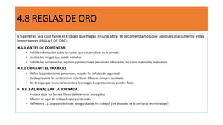 4.8 REGLAS DE ORO
En general, sea cual fuere el trabajo que hagas en una obra, te recomendamos que apliques diariamente estas
importantes REGLAS DE ORO:
4.8.1 ANTES DE COMENZAR
• Solicita información sobre las tareas que vas a realizar en la jornada.
• Analiza los riesgos que puede entrañar.
• Solicita las herramientas, equipos y protecciones personales adecuadas, así como materiales necesarios.
4.8.2 DURANTE EL TRABAJO
• Utiliza las protecciones personales, respeta las señales de seguridad.
• Cuida y respeta las protecciones colectivas. Observa siempre su estado.
• No te expongas innecesariamente a los riesgos. Las protecciones pueden fallar.
• 4.8.3 AL FINALIZAR LA JORNADA
• Procura dejar los bordes filosos debidamente protegidos.
• Mantén el lugar de trabajo limpio y ordenado.
• Reflexiona ...¿Estoy satisfecho de la seguridad de mi trabajo? ¿He abusado de la confianza en mi trabajo?
 