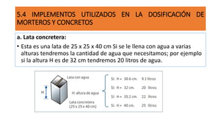 5.4 IMPLEMENTOS UTILIZADOS EN LA DOSIFICACIÓN DE
MORTEROS Y CONCRETOS
a. Lata concretera:
• Esta es una lata de 25 x 25 x 40 cm Si se le llena con agua a varias
alturas tendremos la cantidad de agua que necesitamos; por ejemplo
si la altura H es de 32 cm tendremos 20 litros de agua.
 