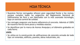HOJA TÉCNICA
• Nuestros fierros corrugados ofrecen gran seguridad frente a los sismos,
porque cumplen todas las exigencias del Reglamento Nacional de
Edificaciones de Perú y son fabricados con la más avanzada tecnología,
bajo un estricto control de calidad.
• Sus corrugas aseguran una buena adherencia al concreto. Además el 100%
de nuestros fierros tiene pesos y medidas exactas.
• Se identifican por la marca de Aceros Arequipa y el diámetro grabados en
cada fierro.
USOS:
• Se utiliza en la construcción de edificaciones de concreto armado de todo
tipo: en viviendas, edificios, puentes, obras industriales, etc.
 