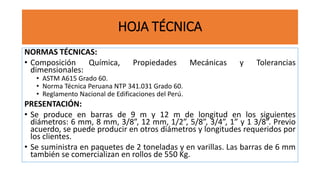 HOJA TÉCNICA
NORMAS TÉCNICAS:
• Composición Química, Propiedades Mecánicas y Tolerancias
dimensionales:
• ASTM A615 Grado 60.
• Norma Técnica Peruana NTP 341.031 Grado 60.
• Reglamento Nacional de Edificaciones del Perú.
PRESENTACIÓN:
• Se produce en barras de 9 m y 12 m de longitud en los siguientes
diámetros: 6 mm, 8 mm, 3/8”, 12 mm, 1/2”, 5/8”, 3/4”, 1” y 1 3/8”. Previo
acuerdo, se puede producir en otros diámetros y longitudes requeridos por
los clientes.
• Se suministra en paquetes de 2 toneladas y en varillas. Las barras de 6 mm
también se comercializan en rollos de 550 Kg.
 
