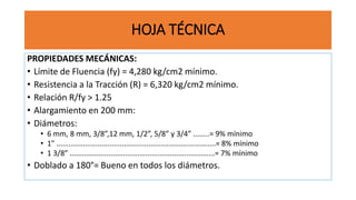 HOJA TÉCNICA
PROPIEDADES MECÁNICAS:
• Límite de Fluencia (fy) = 4,280 kg/cm2 mínimo.
• Resistencia a la Tracción (R) = 6,320 kg/cm2 mínimo.
• Relación R/fy > 1.25
• Alargamiento en 200 mm:
• Diámetros:
• 6 mm, 8 mm, 3/8”,12 mm, 1/2”, 5/8” y 3/4” ........= 9% mínimo
• 1" ..............................................................................= 8% mínimo
• 1 3/8” .......................................................................= 7% mínimo
• Doblado a 180°= Bueno en todos los diámetros.
 