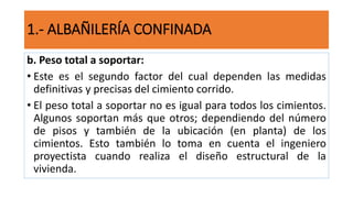 b. Peso total a soportar:
• Este es el segundo factor del cual dependen las medidas
definitivas y precisas del cimiento corrido.
• El peso total a soportar no es igual para todos los cimientos.
Algunos soportan más que otros; dependiendo del número
de pisos y también de la ubicación (en planta) de los
cimientos. Esto también lo toma en cuenta el ingeniero
proyectista cuando realiza el diseño estructural de la
vivienda.
1.- ALBAÑILERÍA CONFINADA
 
